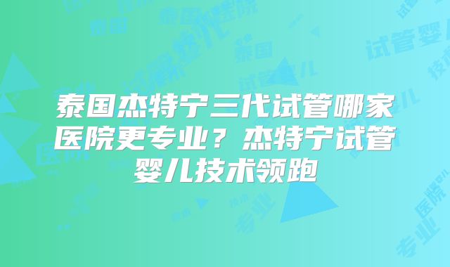 泰国杰特宁三代试管哪家医院更专业?杰特宁试管婴儿技术领跑