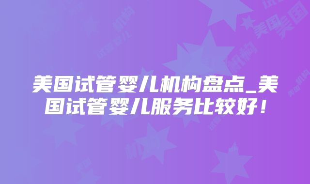 美国试管婴儿机构盘点_美国试管婴儿服务比较好！