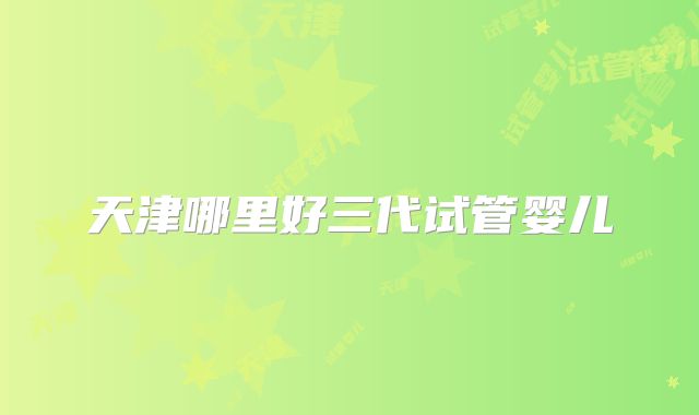 天津哪里好三代试管婴儿