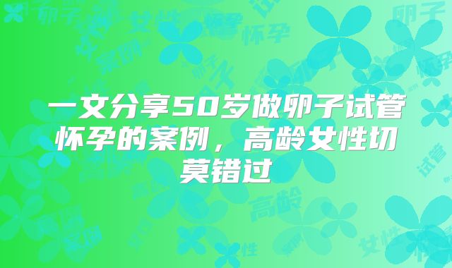 一文分享50岁做卵子试管怀孕的案例,高龄女性切莫错过