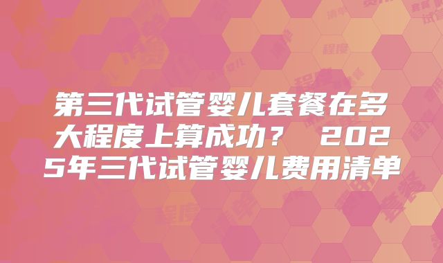 第三代试管婴儿套餐在多大程度上算成功？ 2025年三代试管婴儿费用清单
