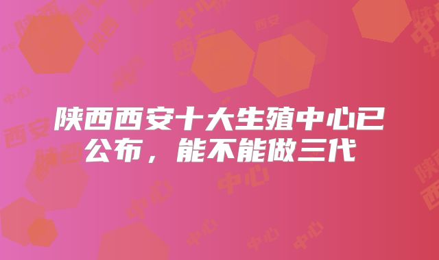 陕西西安十大生殖中心已公布,能不能做三代