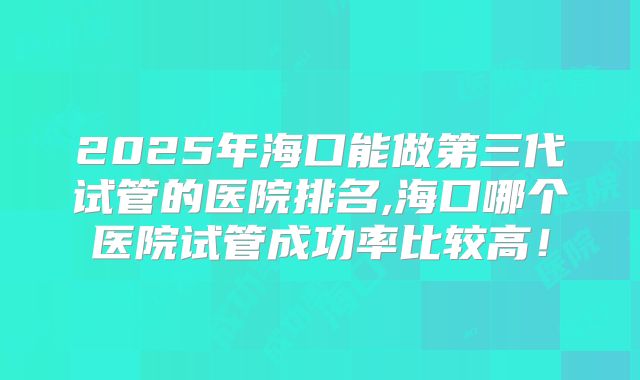 2025年海口能做第三代试管的医院排名,海口哪个医院试管成功率比较高！