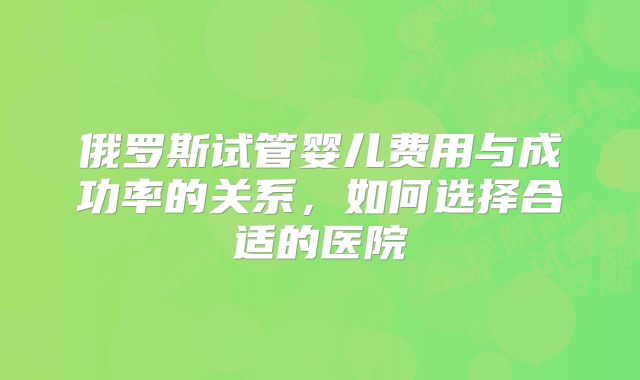 俄罗斯试管婴儿费用与成功率的关系,如何选择合适的医院