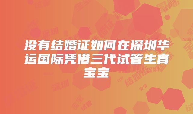 没有结婚证如何在深圳华运国际凭借三代试管生育宝宝