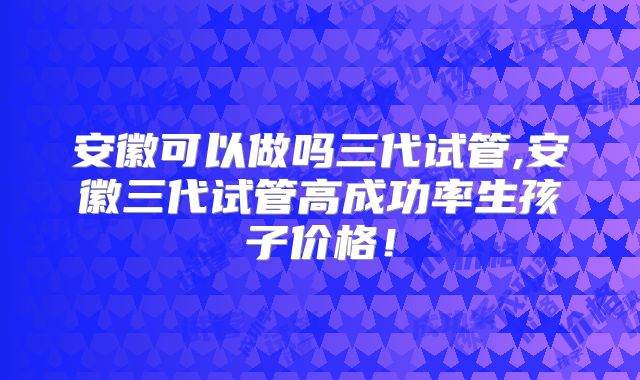 安徽可以做吗三代试管,安徽三代试管高成功率生孩子价格！