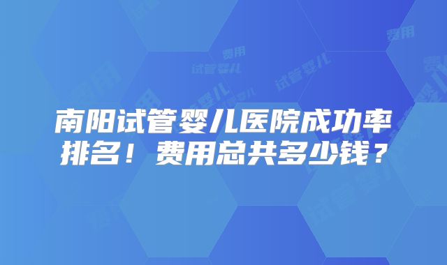 南阳试管婴儿医院成功率排名!费用总共多少钱?