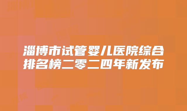 淄博市试管婴儿医院综合排名榜二零二四年新发布