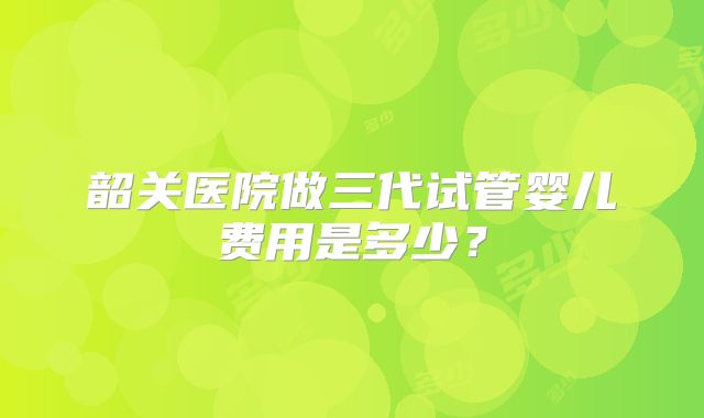 韶关医院做三代试管婴儿费用是多少?