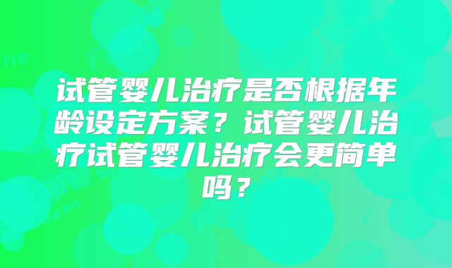 试管婴儿治疗是否根据年龄设定方案？试管婴儿治疗试管婴儿治疗会更简单吗？