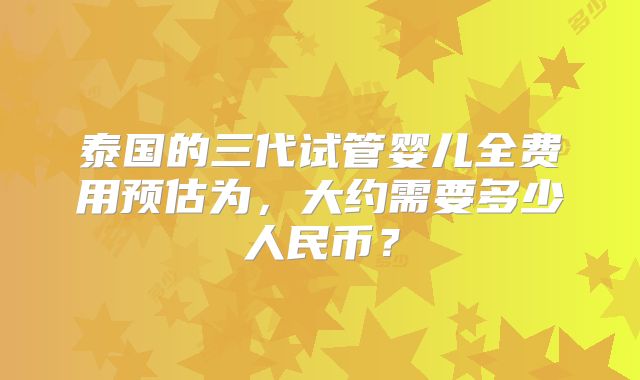 泰国的三代试管婴儿全费用预估为,大约需要多少人民币?