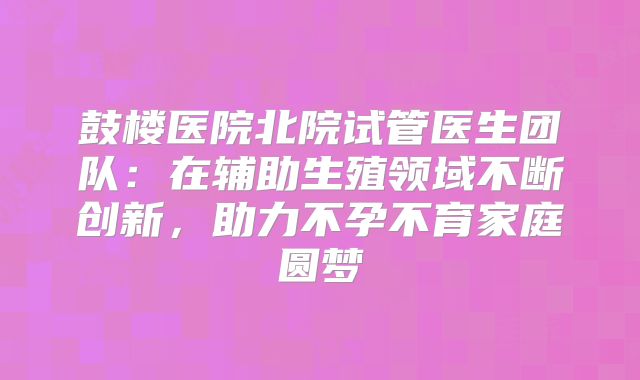 鼓楼医院北院试管医生团队:在辅助生殖领域不断创新,助力不孕不育家庭圆梦