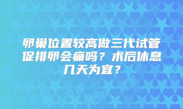 卵巢位置较高做三代试管促排卵会痛吗?术后休息几天为宜?