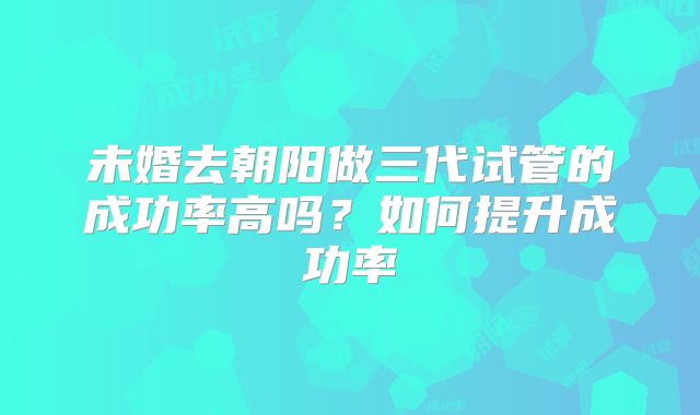 未婚去朝阳做三代试管的成功率高吗?如何提升成功率
