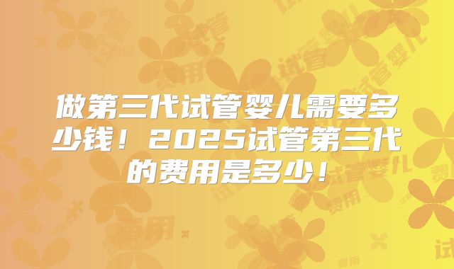 做第三代试管婴儿需要多少钱!2025试管第三代的费用是多少!