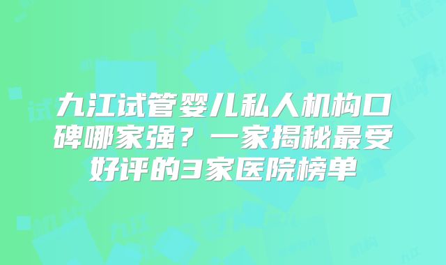 九江试管婴儿私人机构口碑哪家强?一家揭秘最受好评的3家医院榜单