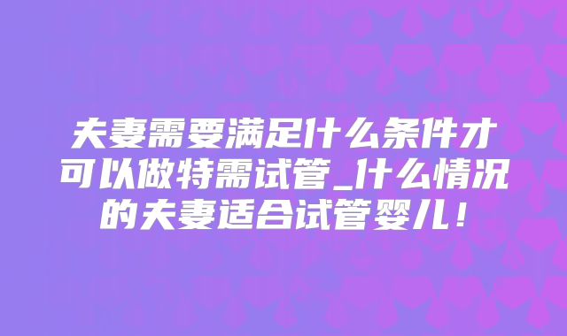夫妻需要满足什么条件才可以做特需试管_什么情况的夫妻适合试管婴儿！