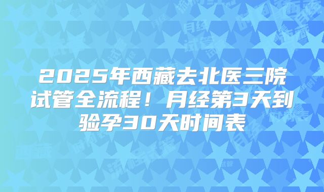 2025年西藏去北医三院试管全流程！月经第3天到验孕30天时间表