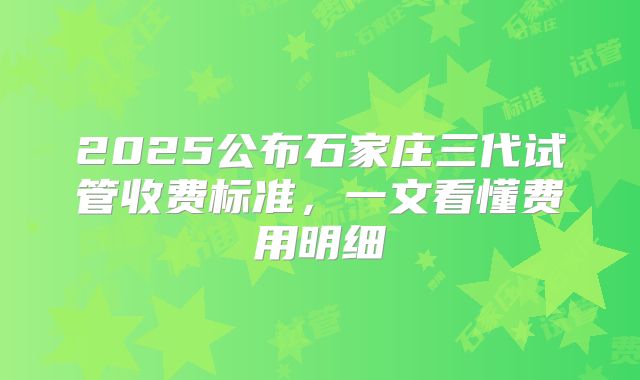 2025公布石家庄三代试管收费标准，一文看懂费用明细