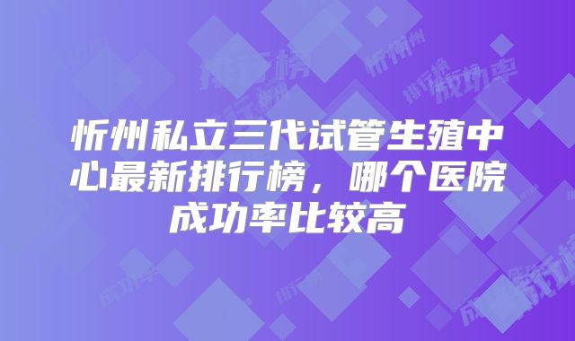 忻州私立三代试管生殖中心最新排行榜，哪个医院成功率比较高