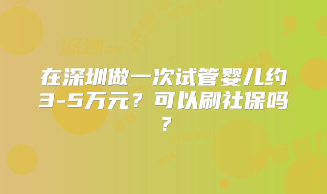 在深圳做一次试管婴儿约3-5万元?可以刷社保吗?