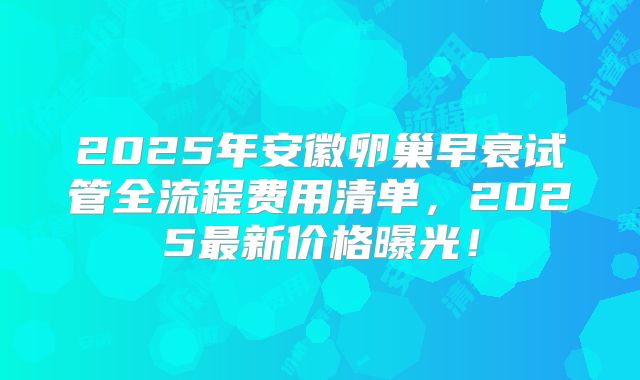 2025年安徽卵巢早衰试管全流程费用清单，2025最新价格曝光！