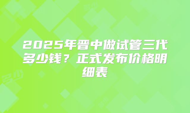 2025年晋中做试管三代多少钱?正式发布价格明细表