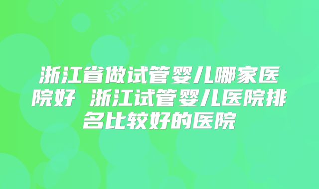 浙江省做试管婴儿哪家医院好 浙江试管婴儿医院排名比较好的医院