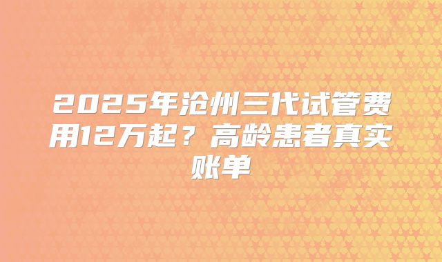 2025年沧州三代试管费用12万起?高龄患者真实账单