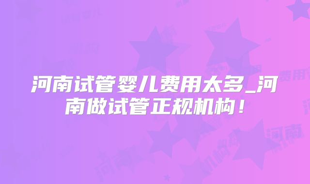 河南试管婴儿费用太多_河南做试管正规机构!