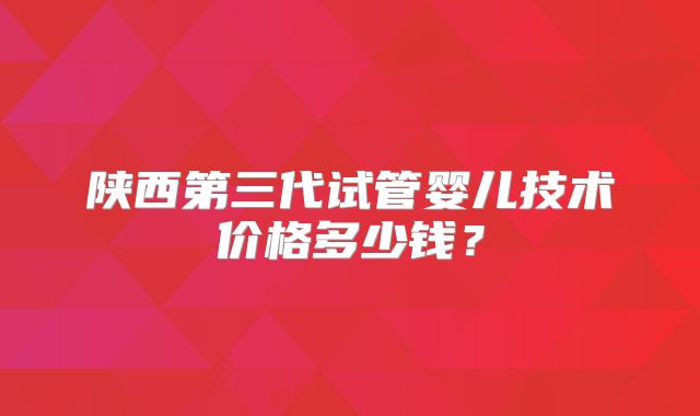 陕西第三代试管婴儿技术价格多少钱?