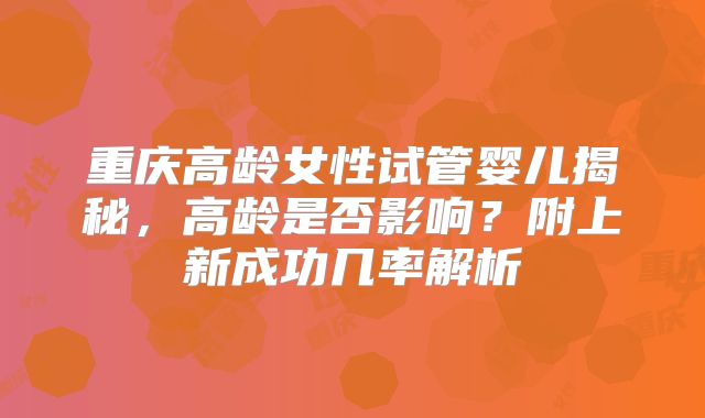 重庆高龄女性试管婴儿揭秘,高龄是否影响?附上新成功几率解析