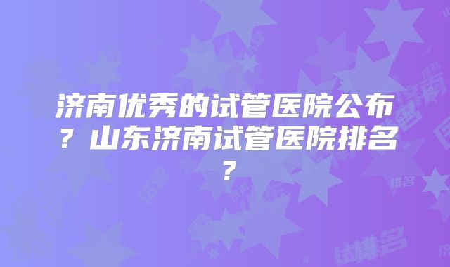 济南优秀的试管医院公布?山东济南试管医院排名?