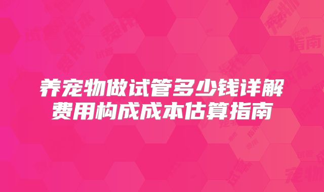养宠物做试管多少钱详解费用构成成本估算指南