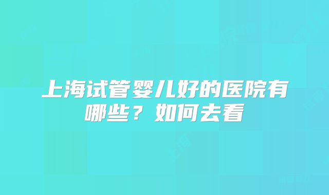 上海试管婴儿好的医院有哪些？如何去看