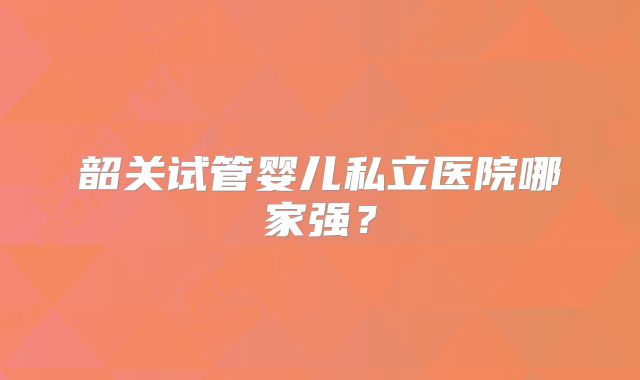 韶关试管婴儿私立医院哪家强?