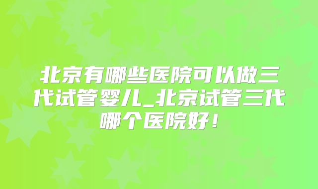 北京有哪些医院可以做三代试管婴儿_北京试管三代哪个医院好！