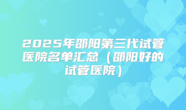 2025年邵阳第三代试管医院名单汇总(邵阳好的试管医院)