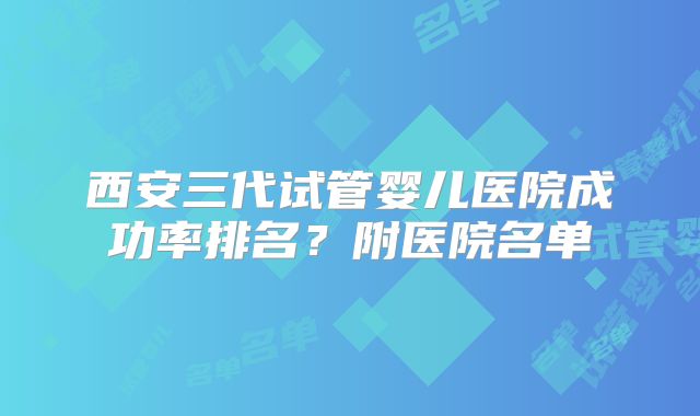 西安三代试管婴儿医院成功率排名?附医院名单