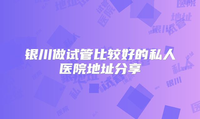 银川做试管比较好的私人医院地址分享