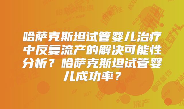 哈萨克斯坦试管婴儿治疗中反复流产的解决可能性分析?哈萨克斯坦试管婴儿成功率?