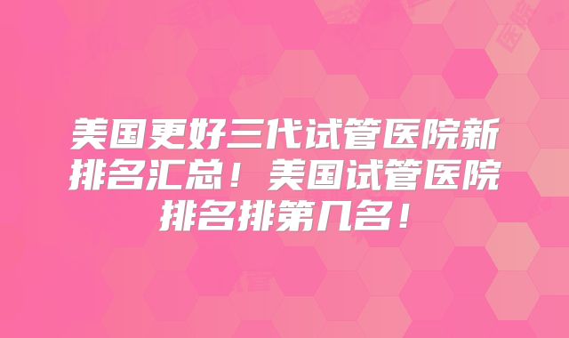 美国更好三代试管医院新排名汇总！美国试管医院排名排第几名！