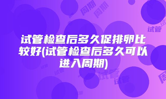 试管检查后多久促排卵比较好(试管检查后多久可以进入周期)