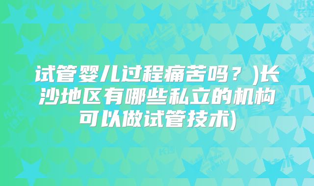 试管婴儿过程痛苦吗?)长沙地区有哪些私立的机构可以做试管技术)