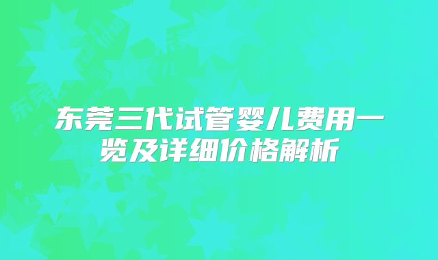 东莞三代试管婴儿费用一览及详细价格解析
