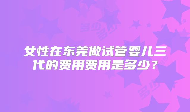 女性在东莞做试管婴儿三代的费用费用是多少？