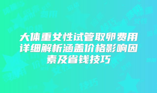 大体重女性试管取卵费用详细解析涵盖价格影响因素及省钱技巧