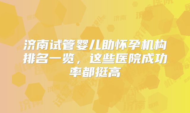 济南试管婴儿助怀孕机构排名一览,这些医院成功率都挺高