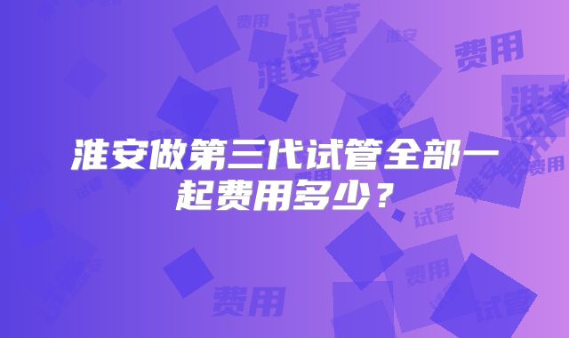 淮安做第三代试管全部一起费用多少？