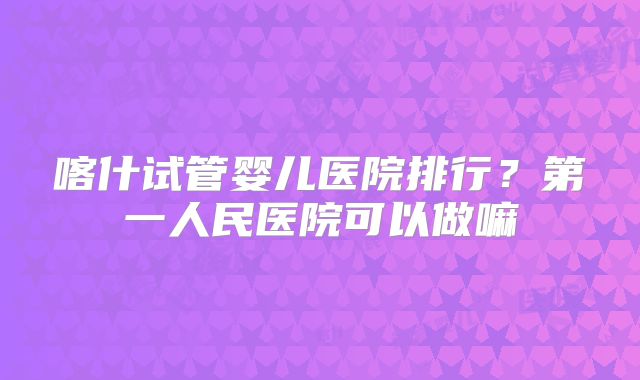 喀什试管婴儿医院排行?第一人民医院可以做嘛